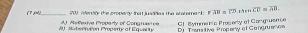 Identify the property that justifies the statement: If overline AB≌ overline CD , then overline CD≌ overline AB.
A) Reflexive Property of Congruence C) Symmetric Property of Congruence
B) Substitution Property of Equality D) Transitive Property of Congruence