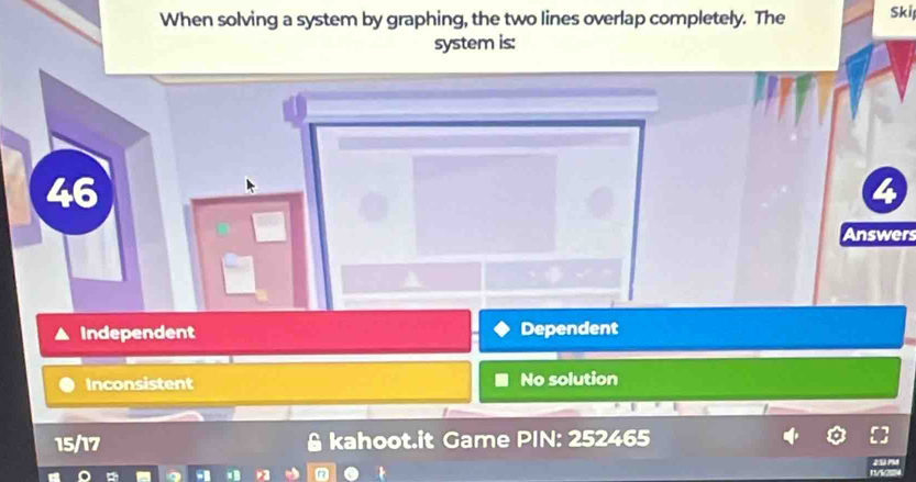 When solving a system by graphing, the two lines overlap completely. The Skif
system is:
46
2
Answers
Independent Dependent
Inconsistent No solution
15/17 kahoot.it Game PIN: 252465