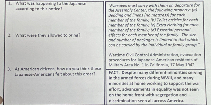 What was happening to the Japanese "Evacuees must carry with them on departure for 
according to this notice? the Assembly Center, the following property: (a) 
Bedding and linens (no mattress) for each 
member of the family; (b) Toilet articles for each 
member of the family; (c) Extra clothing for each 
member of the family; (d) Essential personal 
2. What were they allowed to bring? effects for each member of the family...The size 
and number of packages is limited to that which 
can be carried by the individual or family group." 
Wartime Civil Control Administration, evacuation 
procedures for Japanese-American residents of 
Military Area No. 1 in California, 17 May 1942 
3. As American citizens, how do you think these 
Japanese-Americans felt about this order? FACT: Despite many different minorities serving 
in the armed forces during WWII, and many 
minorities at home working to support the war 
effort, advancements in equality was not seen 
on the home front with segregation and 
discrimination seen all across America.