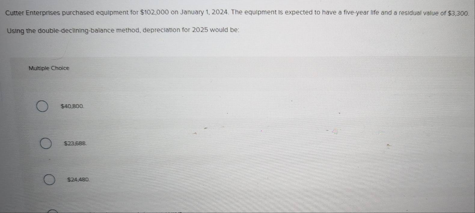 Cutter Enterprises purchased equipment for $102,000 on January 1, 2024. The equipment is expected to have a five-year life and a residual value of $3,300.
Using the double-declining-balance method, depreciation for 2025 would be:
Multiple Choice
$40,800.
$23,688.
$24.480.