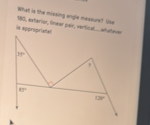 What is the missing angle measure? Use
180, exterior, linear pair, vertical....whatever 
is appropriate!
35°
?
85°
120°