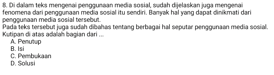 Di dalam teks mengenai penggunaan media sosial, sudah dijelaskan juga mengenai
fenomena dari penggunaan media sosial itu sendiri. Banyak hal yang dapat dinikmati dari
penggunaan media sosial tersebut.
Pada teks tersebut juga sudah dibahas tentang berbagai hal seputar penggunaan media sosial.
Kutipan di atas adalah bagian dari ...
A. Penutup
B. Isi
C. Pembukaan
D. Solusi