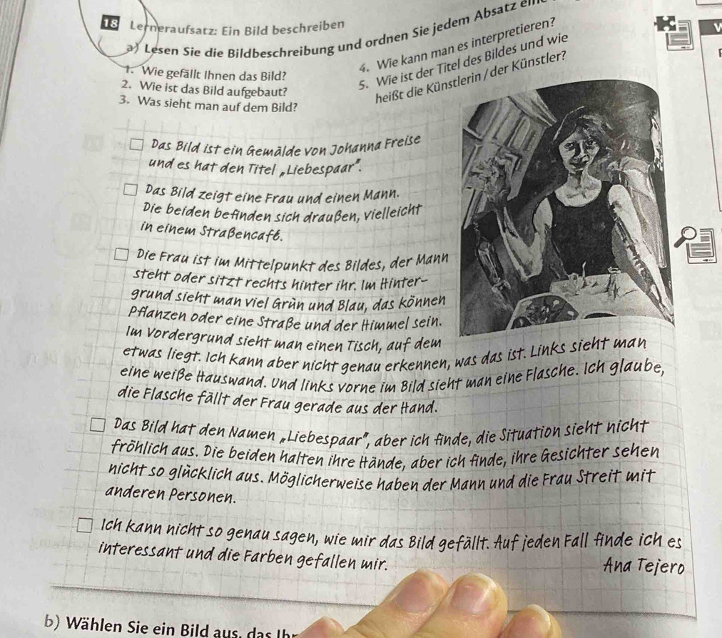 Lerneraufsatz: Ein Bild beschreiben
Lesen Sie die Bildbeschreibung und ordnen Sie jedem Absatz en
4. Wie kann man es interpretieren?
1. Wie gefällt Ihnen das Bild?
2. Wie ist das Bild aufgebaut?
5. Wie ist der Titel des Bildes und wie
heißt die Künsder Künstler?
3. Was sieht man auf dem Bild?
Das Bild ist ein Gemälde von Johanna Freise
und es hat den Titel „Liebespaar”.
Das Bild zeigt eine Frau und einen Mann.
Die beiden befinden sich draußen, vielleicht
in einem Straßencafb.
Die Frau ist im Mittelpunkt des Bildes, der Mann
steht oder sitzt rechts hinter ihr. Im Hinter--
grund sieht man viel Grün und Blau, das können
Pflanzen oder eine Straße und der Himmel sein.
Im Vordergrund sieht man einen Tisch, auf dem
etwas liegt. Ich kann aber nicht genau erkennen, was das ist. Links sie
eine weiße Hauswand. Und links vorne im Bild sieht man eine Flasche. Ich glaube,
die Flasche fällt der Frau gerade aus der Hand.
ht nich1
Das Bild hat den Namen «Liebespaar”, aber ich finde, die Situation siel
fröhlich aus. Die beiden halten ihre Hände, aber ich finde, ihre Gesichter sehen
nicht so glücklich aus. Möglicherweise haben der Mann und die Frau Streit mit
anderen Personen.
Ich kann nicht so genau sagen, wie mir das Bild gefällt. Auf jeden Fall finde ich es
interessant und die Farben gefallen mir. na Tejera
b) Wählen Sie ein Bild aus, das Ih