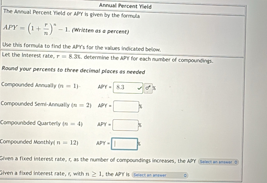 Annual Percent Yield 
The Annual Percent Yield or APY is given by the formula
APY=(1+ r/n )^n-1. (Written as a percent) 
Use this formula to find the APY's for the values indicated below. 
Let the Interest rate, r=8.3%. determine the APY for each number of compoundings. 
Round your percents to three decimal places as needed 
Compounded Annually (n=1)· APY=|8.3 sqrt() 0^4
Compounded Semi-Annually (n=2) APY=□ %
Compounbded Quarterly (n=4) APY=□ %
Compounded Monthly (n=12) APY=□ %
Given a fixed interest rate, r, as the number of compoundings increases, the APY Select an answer 
Given a fixed interest rate, r, with n≥ 1 , the APY is Select an answer