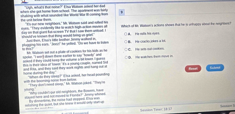 "Ugh, what's that noise?" Elsa Watson asked her dad
when she got home from school. The apartment was fairly
shaking with what sounded like World War III coming from 9
the unit below them.
"It's our new neighbors." Mr. Watson said and rolled his
eyes. "They evidently like to watch high-action movies all Which of Mr. Watson's actions shows that he is unhappy about the neighbors?
day on that giant flat-screen TV that I saw them unload. I
should've known that thing would bring us grief." A. He rolls his eyes.
Just then, Elsa's little brother Jimmy walked in,
plugging his ears. "Jeez!" he yelled. "Do we have to listen B. He cracks jokes a lot.
to this?" C. He sets out cookies.
Mr. Watson set out a plate of cookies for his kids as he
spoke. "I wen't down there earlier to say "howdy" and
asked if they could keep the volume a bit lower. I guess D. He watches them move in.
this is their idea of 'lower.' It's a young couple, named Sid
and Rita, and they said they work nights and hang out at Submit
home during the day." Reset
"When do they sleep?" Elsa asked, her head pounding
with the booming noise from below.
"They don't need sleep," Mr. Watson joked. "They're
young."
"Why couldn't our old neighbors, the Bowers, have
stayed here and not moved to Florida?" Jimmy whined.
By dinnertime, the noise had stopped. Elsa was
relishing the quiet, but she knew it would only start up
* 0 A nswer e Session Timer: 18:17 Session S