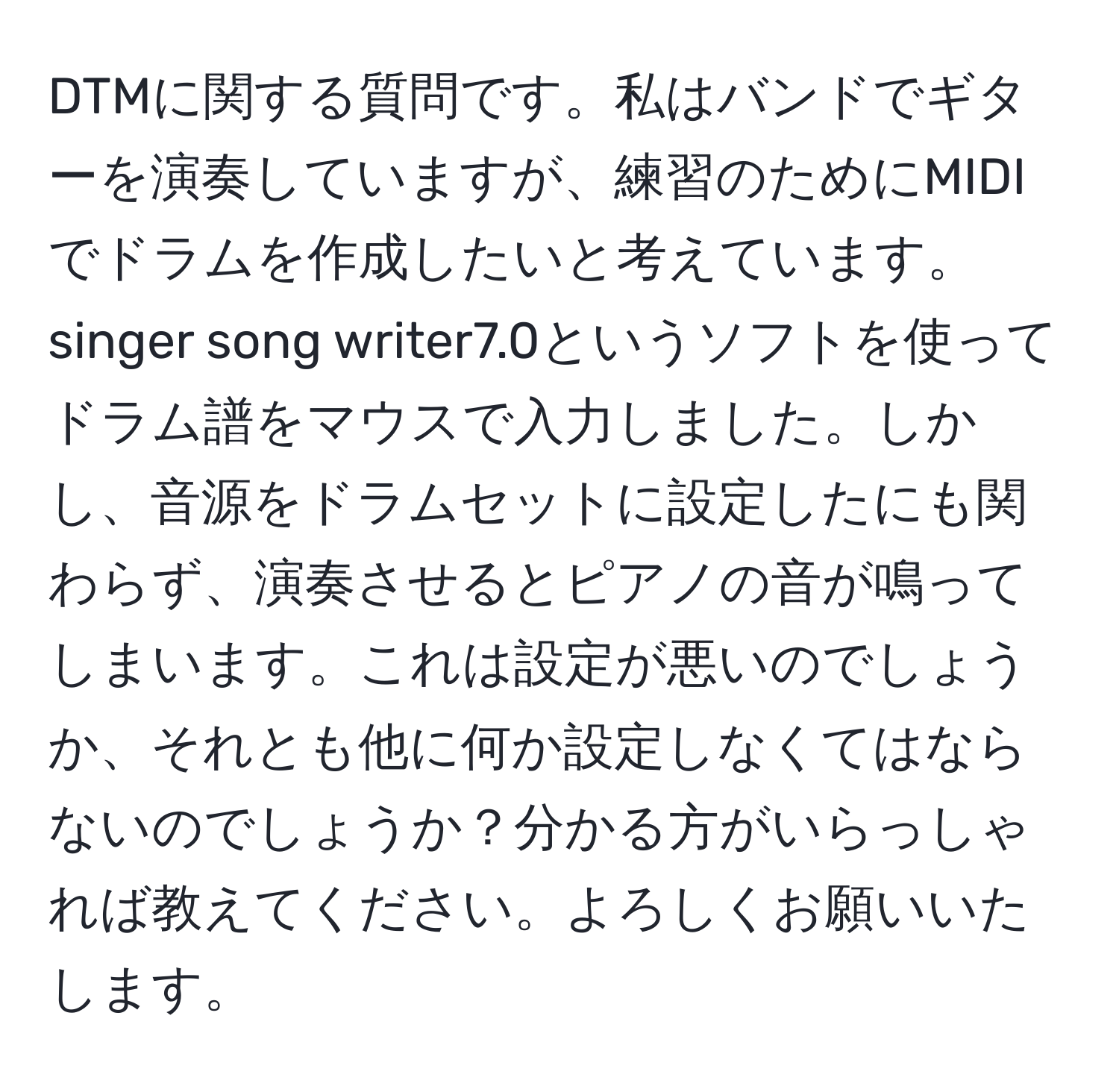 DTMに関する質問です。私はバンドでギターを演奏していますが、練習のためにMIDIでドラムを作成したいと考えています。singer song writer7.0というソフトを使ってドラム譜をマウスで入力しました。しかし、音源をドラムセットに設定したにも関わらず、演奏させるとピアノの音が鳴ってしまいます。これは設定が悪いのでしょうか、それとも他に何か設定しなくてはならないのでしょうか？分かる方がいらっしゃれば教えてください。よろしくお願いいたします。