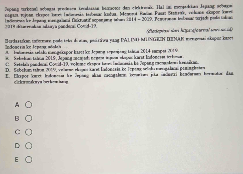 Jepang terkenal sebagai produsen kendaraan bermotor dan elektronik. Hal ini menjadikan Jepang sebagai
negara tujuan ekspor karet Indonesia terbesar kedua. Menurut Badan Pusat Statistik, volume ekspor karet
Indonesia ke Jepang mengalami fluktuatif sepanjang tahun 2014 - 2019. Penurunan terbesar terjadi pada tahun
2019 dikarenakan adanya pandemi Covid-19.
(diadaptasi dari https:ejournal.unri.ac.id)
Berdasarkan informasi pada teks di atas, peristiwa yang PALING MUNGKIN BENAR mengenai ekspor karet
Indonesia ke Jepang adalah …
A. Indonesia selalu mengekspor karet ke Jepang sepanjang tahun 2014 sampai 2019.
B. Sebelum tahun 2019, Jepang menjadi negara tujuan ekspor karet Indonesia terbesar.
C. Setelah pandemi Covid-19, volume ekspor karet Indonesia ke Jepang mengalami kenaikan.
D. Sebelum tahun 2019, volume ekspor karet Indonesia ke Jepang selalu mengalami peningkatan.
E. Ekspor karet Indonesia ke Jepang akan mengalami kenaikan jika industri kendaraan bermotor dan
elektroniknya berkembang.
A
B
C
D
E