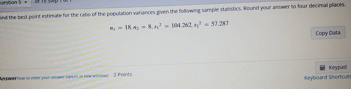 uestion 5 of 15 step 1 0r 
ind the best point estimate for the ratio of the population variances given the following sample statistics. Round your answer to four decimal places.
n_1=18, n_2=8, s_1^2=104.262, s_2^2=57.287
Copy Data 
Keypad 
AnswerHow to enter your answer (opens in new window) 2 Points 
Keyboard Shortcuts