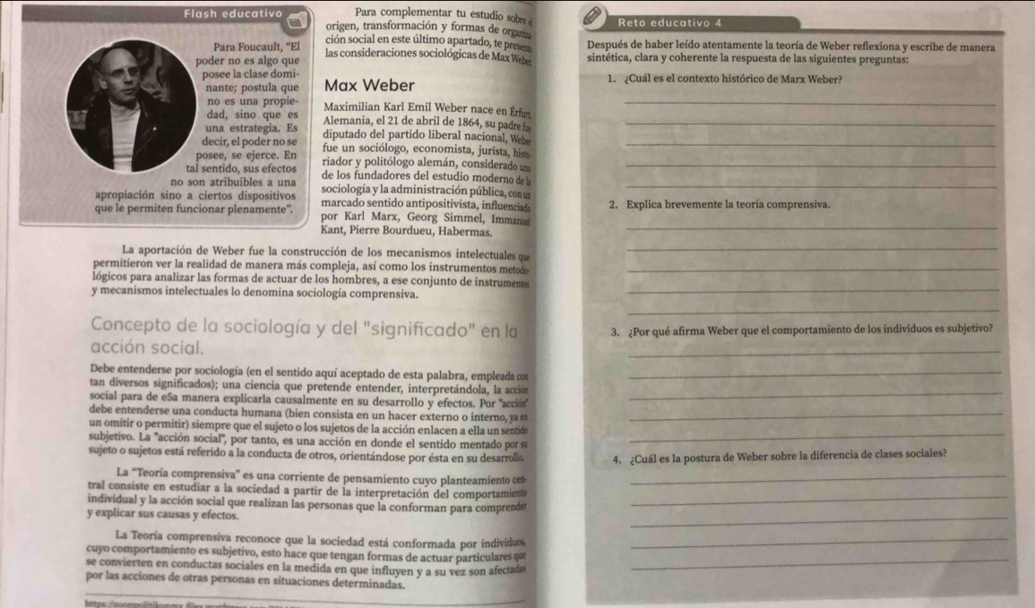 Para complementar tu estudio sobre Reto educativo 4
Flash educativo origen, transformación y formas de organiz
ción social en este último apartado, te preser Después de haber leído atentamente la teoría de Weber reflexiona y escribe de manera
Para Foucault, “El las consideraciones sociológicas de Max Weber
poder no es algo que sintética, clara y coherente la respuesta de las siguientes preguntas:
posee la clase domi- 1. ¿Cuál es el contexto histórico de Marx Weber?
nante; postula que Max Weber
no es una propie Maximilian Karl Emil Weber nace en Érfurt_
dad, sino que es Alemania, el 21 de abril de 1864, su padre f_
una estrategia. Es diputado del partido liberal nacional, Webe
decir, el poder no se fue un sociólogo, economista, jurista, histo_
posee, se ejerce. En riador y politólogo alemán, considerado um_
tal sentido, sus efectos de los fundadores del estudio moderno de l
no son atribuibles a una sociología y la administración pública, con un_
apropiación sino a ciertos dispositivos marcado sentido antipositivista, influenciade
que le permiten funcionar plenamente". por Karl Marx, Georg Simmel, Immanue 2. Explica brevemente la teoría comprensiva.
Kant, Pierre Bourdueu, Habermas.
_
La aportación de Weber fue la construcción de los mecanismos intelectuales que_
permitieron ver la realidad de manera más compleja, así como los instrumentos metodo_
lógicos para analizar las formas de actuar de los hombres, a ese conjunto de instrumentes
y mecanismos intelectuales lo denomina sociología comprensiva.
_
_
Concepto de la sociología y del "significado" en la 3. ¿Por qué afirma Weber que el comportamiento de los individuos es subjetivo?
acción social.
_
Debe entenderse por sociología (en el sentido aquí aceptado de esta palabra, empleada con_
_
tan diversos significados); una ciencia que pretende entender, interpretándola, la acción
social para de e5a manera explicarla causalmente en su desarrollo y efectos. Por 'acción'
debe entenderse una conducta humana (bien consista en un hacer externo o interno, ya e_
un omitir o permitir) siempre que el sujeto o los sujetos de la acción enlacen a ella un sentido
subjetivo. La 'acción social", por tanto, es una acción en donde el sentido mentado por su
_
sujeto o sujetos está referido a la conducta de otros, orientándose por ésta en su desarrollo. 4. ¿Cuál es la postura de Weber sobre la diferencia de clases sociales?
La “Teoría comprensiva” es una corriente de pensamiento cuyo planteamiento cen_
tral consiste en estudiar a la sociedad a partir de la interpretación del comportamiente_
individual y la acción social que realizan las personas que la conforman para comprendet
y explicar sus causas y efectos.
_
La Teoría comprensiva reconoce que la sociedad está conformada por individuos_
cuyo comportamiento es subjetivo, esto hace que tengan formas de actuar particulares qu
se convierten en conductas sociales en la medida en que influyen y a su vez son afectadas
_
por las acciones de otras personas en situaciones determinadas.
_