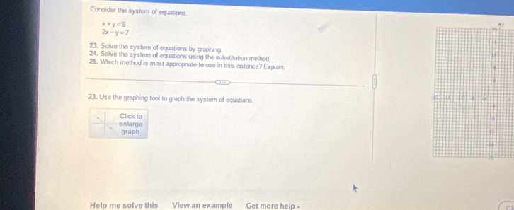 Consider the system of equations.
x+y=5
2x-y=7
23. Solve the system of equations by graphing
24. Solve the system of equations using the substitution method
25. Which method is most appropriate to use in this instance? Explain
23. Use the graphing tool to graph the system of equations.
Click to
enlarge
graph
Help me solve this View an example Get more help £