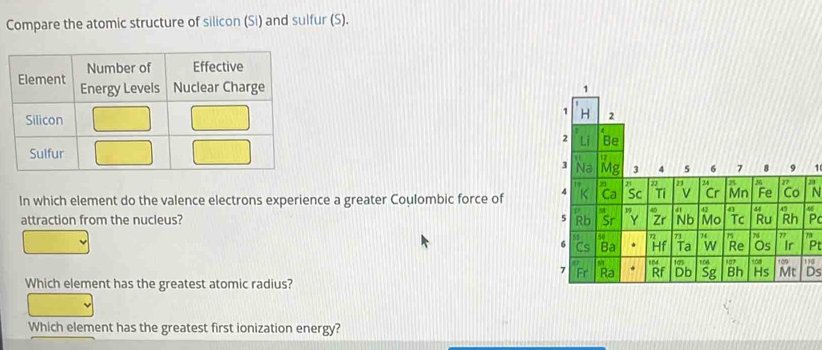 Compare the atomic structure of silicon (Si) and sulfur (S).
21
In which element do the valence electrons experience a greater Coulombic force of
4
attraction from the nucleus? P
Pt
1
Ds
Which element has the greatest atomic radius?
Which element has the greatest first ionization energy?