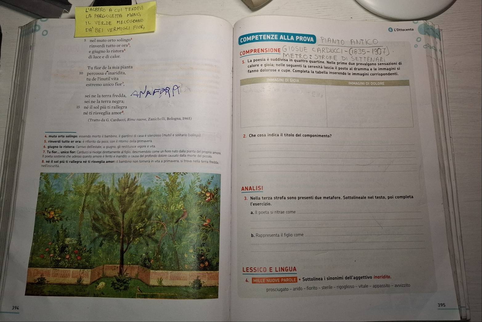 L'ALbERO A CUi tEndev
LA PARGOLETTA MIANO,
IL VERDE MECOGRANO
⑥ L'Ottocento
s  nel muto orto solingo COMPETENZE ALLA PROVA PIANTO ANTICO
rinverdì tutto or ora⁸,
e giugno lo ristora*
COMPRENSIONE
di luce e di calor.
4  La poesia è suddivisa in quattro quartine. Nelle prime due prevalgono sensazioni di
calore e gioia; nelle seguenti la serenità lascia il posto al dramma e le immaqini si
Tu fior de la mia pianta fanno dolorose e cupe. Completa la tabella inserendo le immagini corrispondenti.
10 percossa e inaridita,
tu de l'inutil vita
estremo unico fior⁷,
sei ne la terra fredda,
sei ne la terra negra;
né il sol più ti rallegra
né tí risveglia amor®.
(Tratto da G. Carducci, Rime nuove, Zanichelli, Bologna, 1965)
4. muto orto solíngo: essendo morto il bambino, il giardino di casa è silenzioso (muto) e solitario (solíngo) 2. Che cosa indica il titolo del componimento?
_
5. rinverdi tutto or ora: è rifiorito da poco, con il ritorno della primavera
7. Tu for.. unico fior: Carducci si rívolge direttamente al figlio, descrivendolo come un fiore nato dalla pianta del proprio amore
_
ll poeta sostíene che adesso questo amore é ferito e inaridito a causa del profondo dolore causato dalla morte del piccoln_
_
8, né il sol più tỉ rallegra né ti risveglia amor: il bambino non tornerà in vita a primavera, si trova nella terra fredda
nell'oscurità
_
ANALISI
3. Nella terza strofa sono presenti due metafore. Sottolineale nel testo, poi completa
l'esercizio.
a. Il poeta si ritrae come
_
_
_
b. Rappresenta il figlio come
_
_
_
LESSICO E LINGUA
4. MILLE NUOVE PAROLE • Sottolinea i sinonimi dell’aggettivo incridito.
prosciugato - arido - fiorito - sterile - rigoglioso - vitale - appassito - avvizzito
394
395