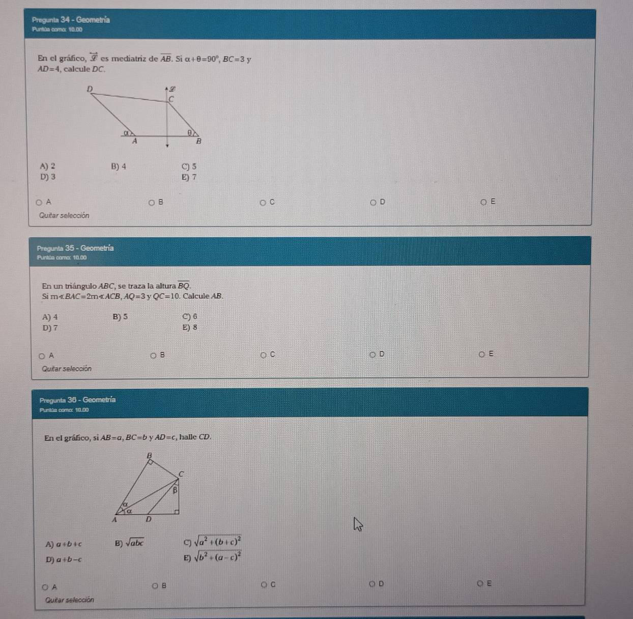 Pregunta 34 - Geometnía
Puntùa como: 10.00
En el gráfico, overleftrightarrow x es mediatriz de overline AB. s alpha +θ =90°, BC=3
AD=4 , calcule DC.
A) 2 B) 4 C) 5
D) 3 E) 7
A
B
C
D
E
Quitar selección
Pregunta 35 - Geometría
Puntúa como: 10.00
En un triángulo ABC, se traza la altura overline BQ. 
ς m∠ BAC=2m∠ ACB, AQ=3 y QC=10 Calcule AB.
A) 4 B) 5 C) 6
D) 7 E) 8
A
B
D
E
Quitar selección
Pregunta 36 - Geometría
Puntúa comor 10.00
En el gráfico, si AB=a, BC=b y AD=c , halle CD.
A) a+b+c B) sqrt(abc) C) sqrt(a^2+(b+c)^2)
D) a+b-c E) sqrt(b^2+(a-c)^2)
A
B
D ○ E
Quitar selección