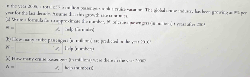 In the year 2005, a total of 7.5 million passengers took a cruise vacation. The global cruise industry has been growing at 9% per
year for the last decade. Assume that this growth rate continues. 
(a) Write a formula for to approximate the number, N, of cruise passengers (in millions) t years after 2005.
N=□ help (formulas) 
(b) How many cruise passengers (in millions) are predicted in the year 2010?
N=□ help (numbers) 
(c) How many cruise passengers (in millions) were there in the year 2000?
N=□ help (numbers)