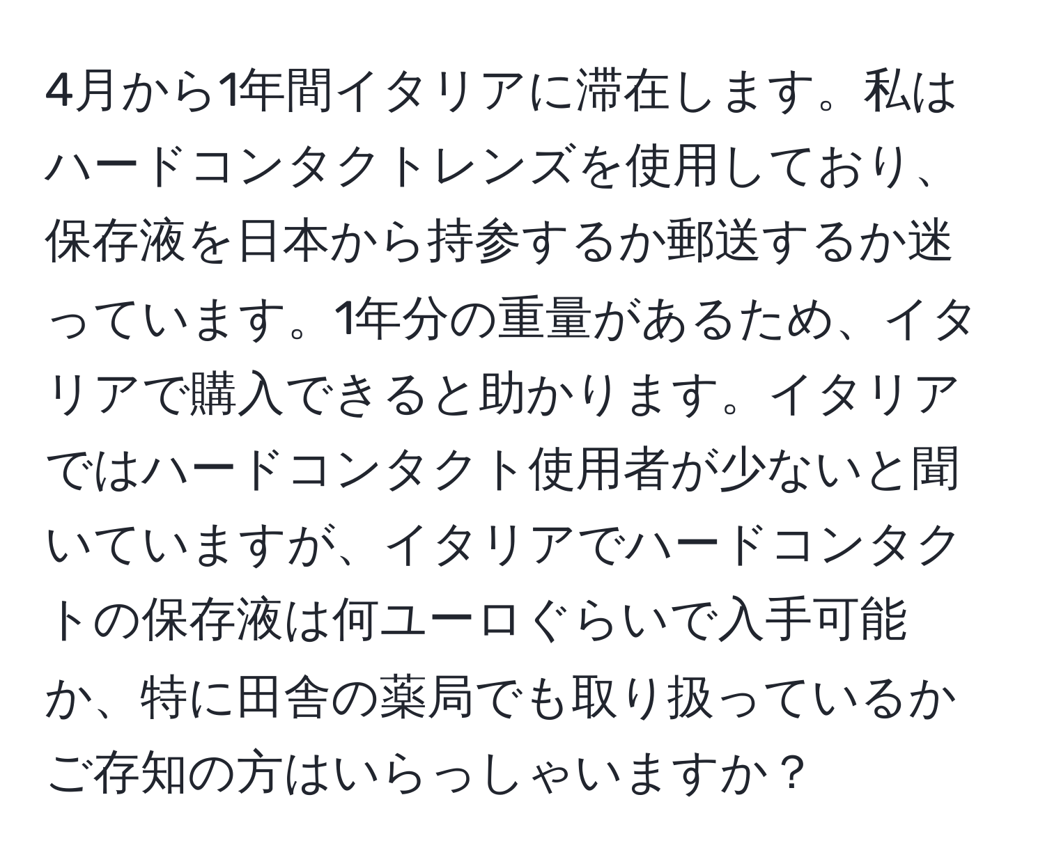 4月から1年間イタリアに滞在します。私はハードコンタクトレンズを使用しており、保存液を日本から持参するか郵送するか迷っています。1年分の重量があるため、イタリアで購入できると助かります。イタリアではハードコンタクト使用者が少ないと聞いていますが、イタリアでハードコンタクトの保存液は何ユーロぐらいで入手可能か、特に田舎の薬局でも取り扱っているかご存知の方はいらっしゃいますか？