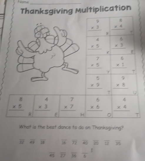 Name_ 
Thanksgiving Multiplication
beginarrayr 9 * 3 hline endarray beginarrayr 8 * 4 hline endarray
beginarrayr 4 * 5 hline endarray 2 7
beginarrayr 6 * 3 hline endarray
E
beginarrayr 7 * 5 hline endarray beginarrayr 6 * 1 hline endarray
Y T
beginarrayr 5 * 9 hline endarray beginarrayr 9 * 8 hline endarray
7
beginarrayr 8 * 5 hline endarray beginarrayr 4 * 3 hline endarray beginarrayr 7 * 7 hline endarray beginarrayr 6 * 6 hline endarray beginarrayr 4 * 4 hline endarray
R E H T 
What is the best dance to do on Thanksgiving?
overline 32 overline 49 overline IB overline 16 overline 72 overline 40 overline 20 overline 12 overline 35
overline 45 overline 27 overline 36 frac 6!