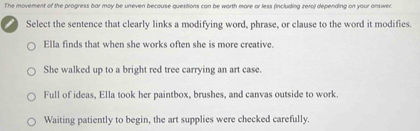 The movement of the progress bar may be uneven because questions can be worth more or less (including zero) depending on your answer.
Select the sentence that clearly links a modifying word, phrase, or clause to the word it modifies.
Ella finds that when she works often she is more creative.
She walked up to a bright red tree carrying an art case.
Full of ideas, Ella took her paintbox, brushes, and canvas outside to work.
Waiting patiently to begin, the art supplies were checked carefully.