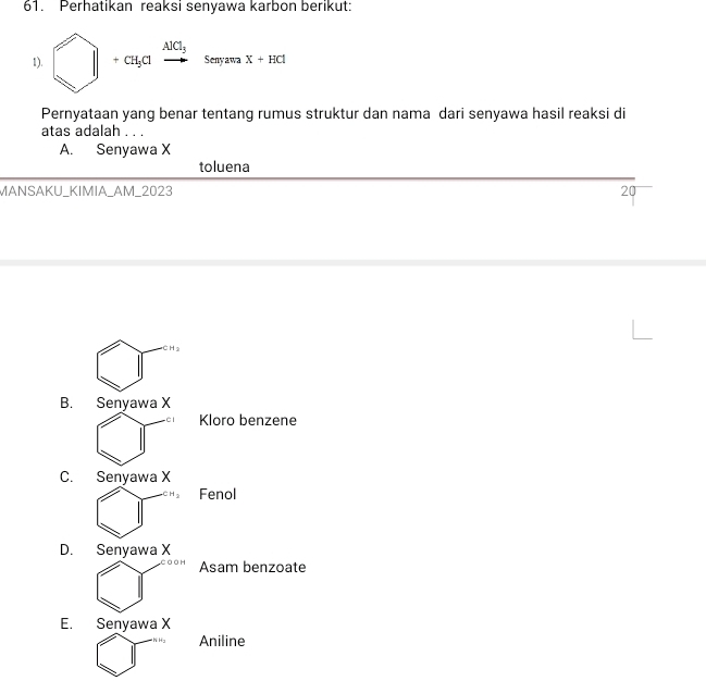 Perhatikan reaksi senyawa karbon berikut:
1). □ +ct_1axrightarrow AlCl_3sevearax+HCl
Pernyataan yang benar tentang rumus struktur dan nama dari senyawa hasil reaksi di
atas adalah . . .
A. Senyawa X
toluena
MANSAKU_KIMIA_AM_2023 20
CH_2
B. Senyawa X
□ Kloro benzene
C. Senyawa X
□ ^circ  Fenol
D. Senyawa X
□^(c_0.011) Asam benzoate
E. Senyawa X
□ □^(tha_2) Aniline