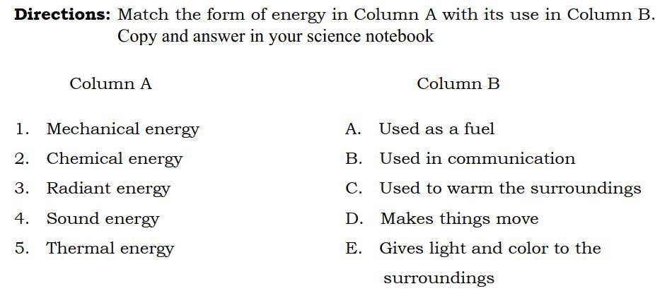 Directions: Match the form of energy in Column A with its use in Column B.
Copy and answer in your science notebook
Column A Column B
1. Mechanical energy A. Used as a fuel
2. Chemical energy B. Used in communication
3. Radiant energy C. Used to warm the surroundings
4. Sound energy D. Makes things move
5. Thermal energy E. Gives light and color to the
surroundings