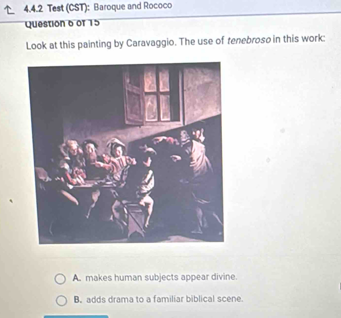 Test (CST): Baroque and Rococo
Question 6 of 15
Look at this painting by Caravaggio. The use of tenebroso in this work:
A. makes human subjects appear divine.
B. adds drama to a familiar biblical scene.