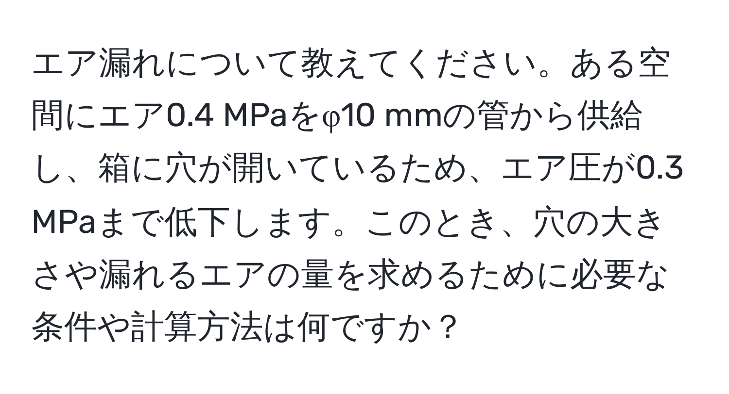 エア漏れについて教えてください。ある空間にエア0.4 MPaをφ10 mmの管から供給し、箱に穴が開いているため、エア圧が0.3 MPaまで低下します。このとき、穴の大きさや漏れるエアの量を求めるために必要な条件や計算方法は何ですか？