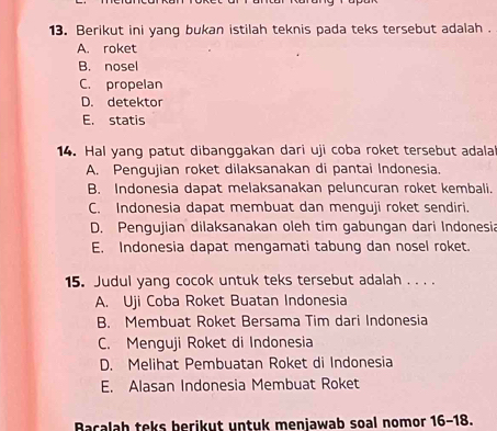 Berikut ini yang bukan istilah teknis pada teks tersebut adalah .
A. roket
B. nosel
C. propelan
D. detektor
E. statis
14. Hal yang patut dibanggakan dari uji coba roket tersebut adalal
A. Pengujian roket dilaksanakan di pantai Indonesia.
B. Indonesia dapat melaksanakan peluncuran roket kembali.
C. Indonesia dapat membuat dan menguji roket sendiri.
D. Pengujian dilaksanakan oleh tim gabungan dari Indonesia
E. Indonesia dapat mengamati tabung dan nosel roket.
15. Judul yang cocok untuk teks tersebut adalah . . . .
A. Uji Coba Roket Buatan Indonesia
B. Membuat Roket Bersama Tim dari Indonesia
C. Menguji Roket di Indonesia
D. Melihat Pembuatan Roket di Indonesia
E. Alasan Indonesia Membuat Roket
Bacalah teks berikut untuk menjawab soal nomor 16-18.