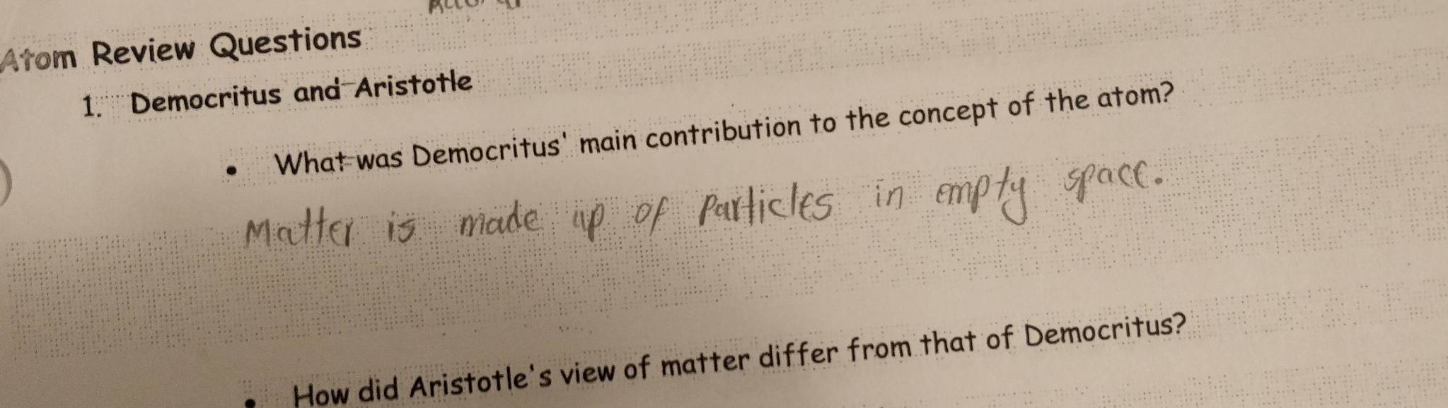 Atom Review Questions 
1.''' Democritus and Aristotle 
What was Democritus' main contribution to the concept of the atom? 
How did Aristotle's view of matter differ from that of Democritus?