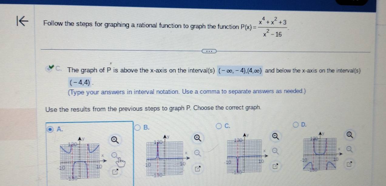 Follow the steps for graphing a rational function to graph the function P(x)= (x^4+x^2+3)/x^2-16 . 
The graph of P is above the x-axis on the interval(s) (-∈fty ,-4),(4,∈fty ) and below the x-axis on the interval(s)
(-4,4). 
(Type your answers in interval notation. Use a comma to separate answers as needed.)
Use the results from the previous steps to graph P. Choose the correct graph.
D.
A.
B.
C.