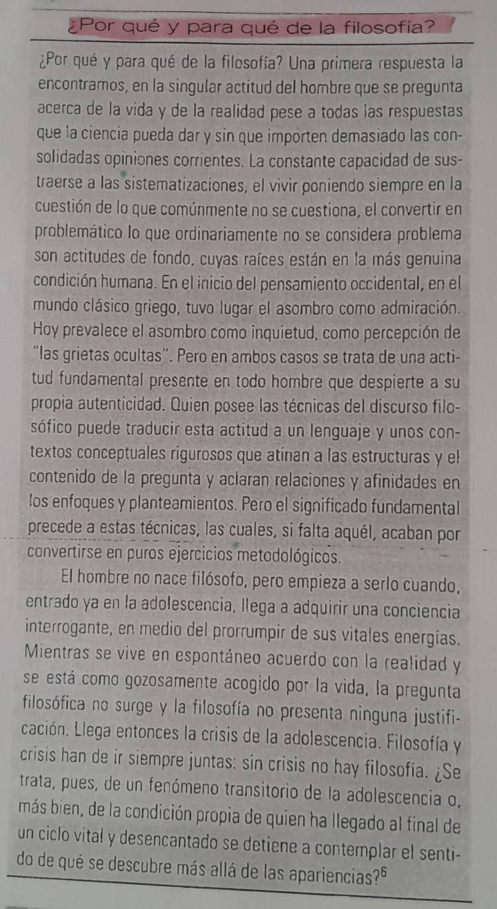 Por qué y para qué de la filosofía?
¿Por qué y para qué de la filosofía? Una primera respuesta la
encontramos, en la singular actitud del hombre que se pregunta
acerca de la vida y de la realidad pese a todas las respuestas
que la ciencia pueda dar y sin que importen demasiado las con-
solidadas opiniones corrientes. La constante capacidad de sus-
traerse a las sistematizaciones, el vivir poniendo siempre en la
cuestión de lo que comúnmente no se cuestiona, el convertir en
problemático lo que ordinariamente no se considera problema
son actitudes de fondo, cuyas raíces están en la más genuina
condición humana. En el inicio del pensamiento occidental, en el
mundo clásico griego, tuvo lugar el asombro como admiración.
Hoy prevalece el asombro como inquietud, como percepción de
“las grietas ocultas”. Pero en ambos casos se trata de una acti-
tud fundamental presente en todo hombre que despierte a su
propia autenticidad. Quien posee las técnicas del discurso filo-
sófico puede traducir esta actitud a un lenguaje y unos con-
textos conceptuales rigurosos que atinan a las estructuras y el
contenido de la pregunta y aclaran relaciones y afinidades en
los enfoques y planteamientos. Pero el significado fundamental
precede a estas técnicas, las cuales, si falta aquél, acaban por
convertirse en puros ejercicios metodológicos.
El hombre no nace filósofo, pero empieza a serlo cuando,
entrado ya en la adolescencia, llega a adquirir una conciencia
interrogante, en medio del prorrumpir de sus vitales energías.
Mientras se vive en espontáneo acuerdo con la realidad y
se está como gozosamente acogido por la vida, la pregunta
filosófica no surge y la filosofía no presenta ninguna justifi-
cación. Llega entonces la crisis de la adolescencia. Filosofía y
crisis han de ir siempre juntas: sin crisis no hay filosofía. ¿Se
trata, pues, de un fenómeno transitorio de la adolescencia o,
más bien, de la condición propia de quien ha llegado al final de
un ciclo vital y desencantado se detiene a contemplar el senti-
do de qué se descubre más allá de las apariencias?º