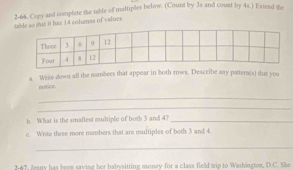 2-66. Copy and complete the table of multiples below. (Count by 3s and count by 4s.) Extend the 
table so that it has 14 columns of values. 
a. Write down all the numbers that appear in both rows. Describe any pattern(s) that you 
notice. 
_ 
_ 
b. What is the smallest multiple of both 3 and 4?_ 
c. Write three more numbers that are multiples of both 3 and 4. 
_ 
2-67, Jenny has been saving her babysitting money for a class field trip to Washington, D.C. She