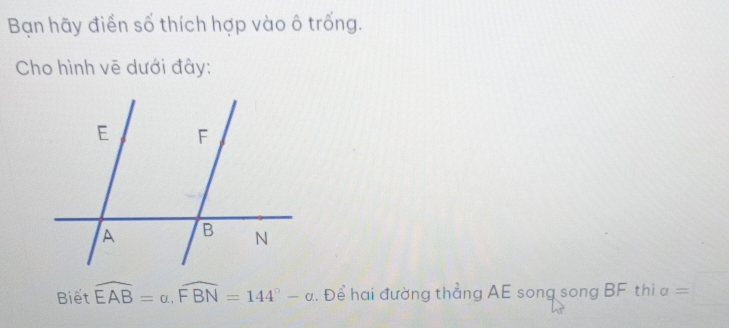 Bạn hãy điển số thích hợp vào ô trống. 
Cho hình vẽ dưới đây: 
Biết widehat EAB=a, widehat FBN=144°-alpha. Để hai đường thẳng AE song song BF thì a frac □ 