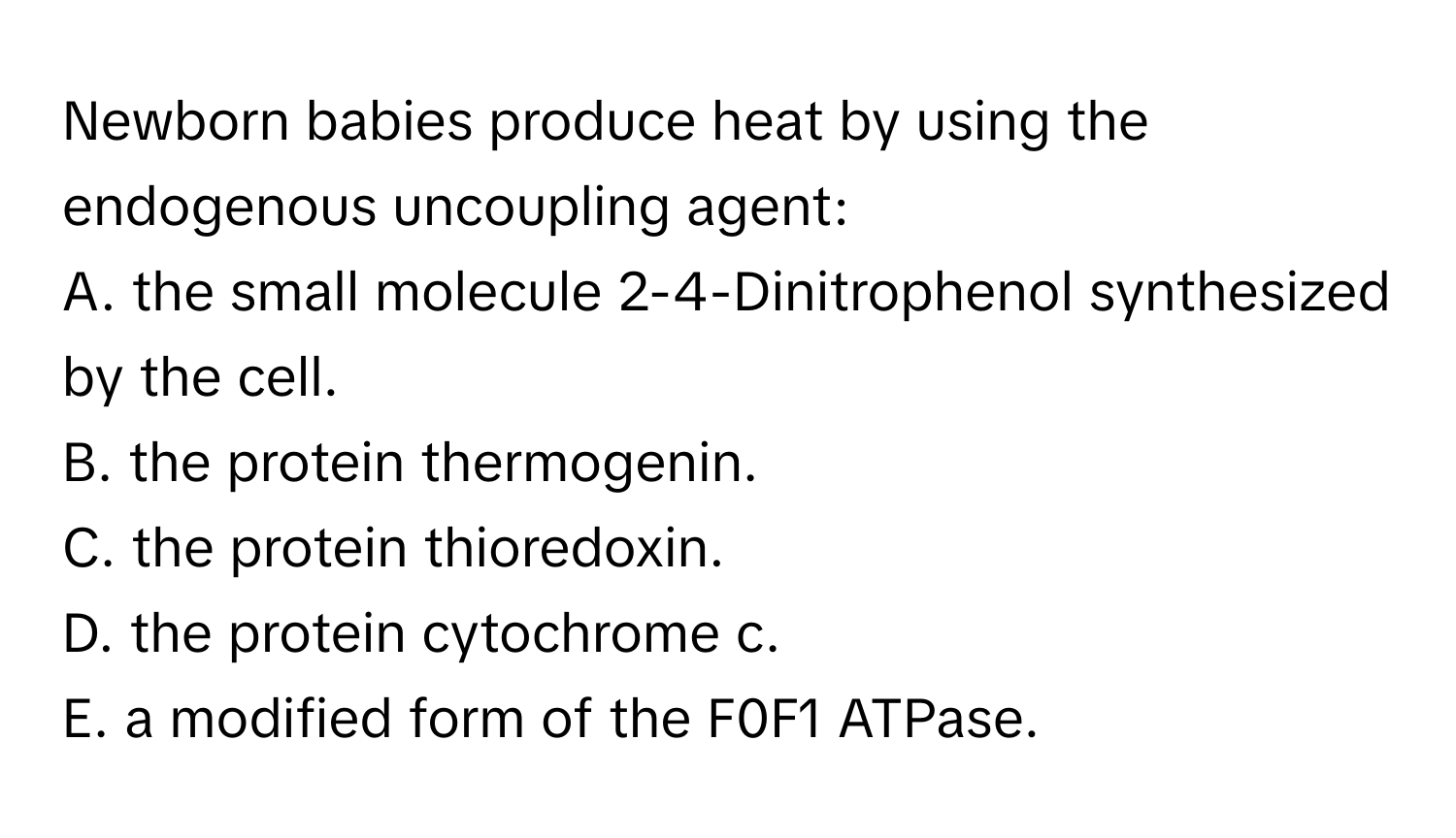 Newborn babies produce heat by using the endogenous uncoupling agent:

A. the small molecule 2-4-Dinitrophenol synthesized by the cell.
B. the protein thermogenin.
C. the protein thioredoxin.
D. the protein cytochrome c.
E. a modified form of the F0F1 ATPase.