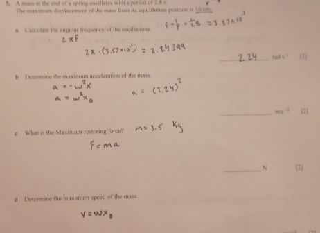 A mass at the end of a spring oscillates with a period of 2.8 s. 
The maximum displacenent of the mass from its equilibrium position is 16 cm
a Calculate the angular frequency of the oscillations. 
_rad 
b Determine the maximum acceleration of the mass. 
a 
_ ms^(-2) [2] 
e What is the Maximum restoring force? 
_N [2] 
d Determine the maximum speed of the mass.