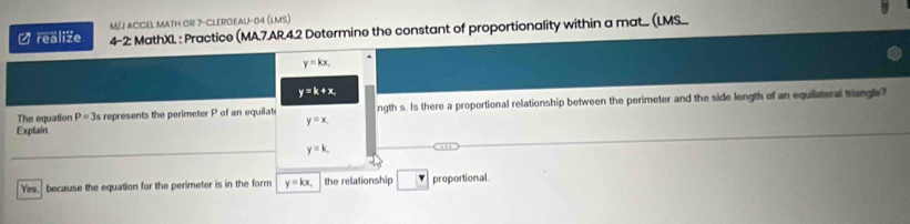 M/J ACCEL MATH GR 7-CLERGEAU-04 (LMs)
Urealize 4-2 MathXL : Practice (MA.7.AR.4.2 Determine the constant of proportionality within a mat... (LMS...
y=kx.
y=k+x, 
The equation P=3s represents the perimeter P of an equilati ngth s. Is there a proportional relationship between the perimeter and the side length of an equilateral trangle?
y=x. 
Explain
y=k
Yes. because the equation for the perimeter is in the form y=kx, the relationship proportional