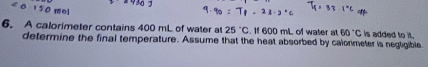 A calorimeter contains 400 mL of water at 25°C. If 600 mL of water at 60°C is added to it. 
determine the final temperature. Assume that the heat absorbed by calorimeter is negligible.