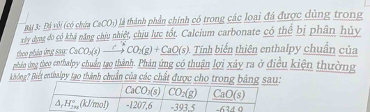 Đá vôi (có chứa CaCO_3) là thành phần chính có trong các loại đá được dùng trong
xây dựng do có khả năng chịu nhiệt, chịu lực tốt. Calcium carbonate có thể bị phân hủy
theo phân ứng sau: CaCO₃(s) —“→ CO_2(g)+_ CaO(s) 0. Tính biến thiên enthalpy chuẩn của
phản ứng theo enthalpy chuẩn tạo thành. Phản ứng có thuận lợi xảy ra ở điều kiện thường
không? Biết enthalpy tạo thành chuẩn của các chất được cho tro: