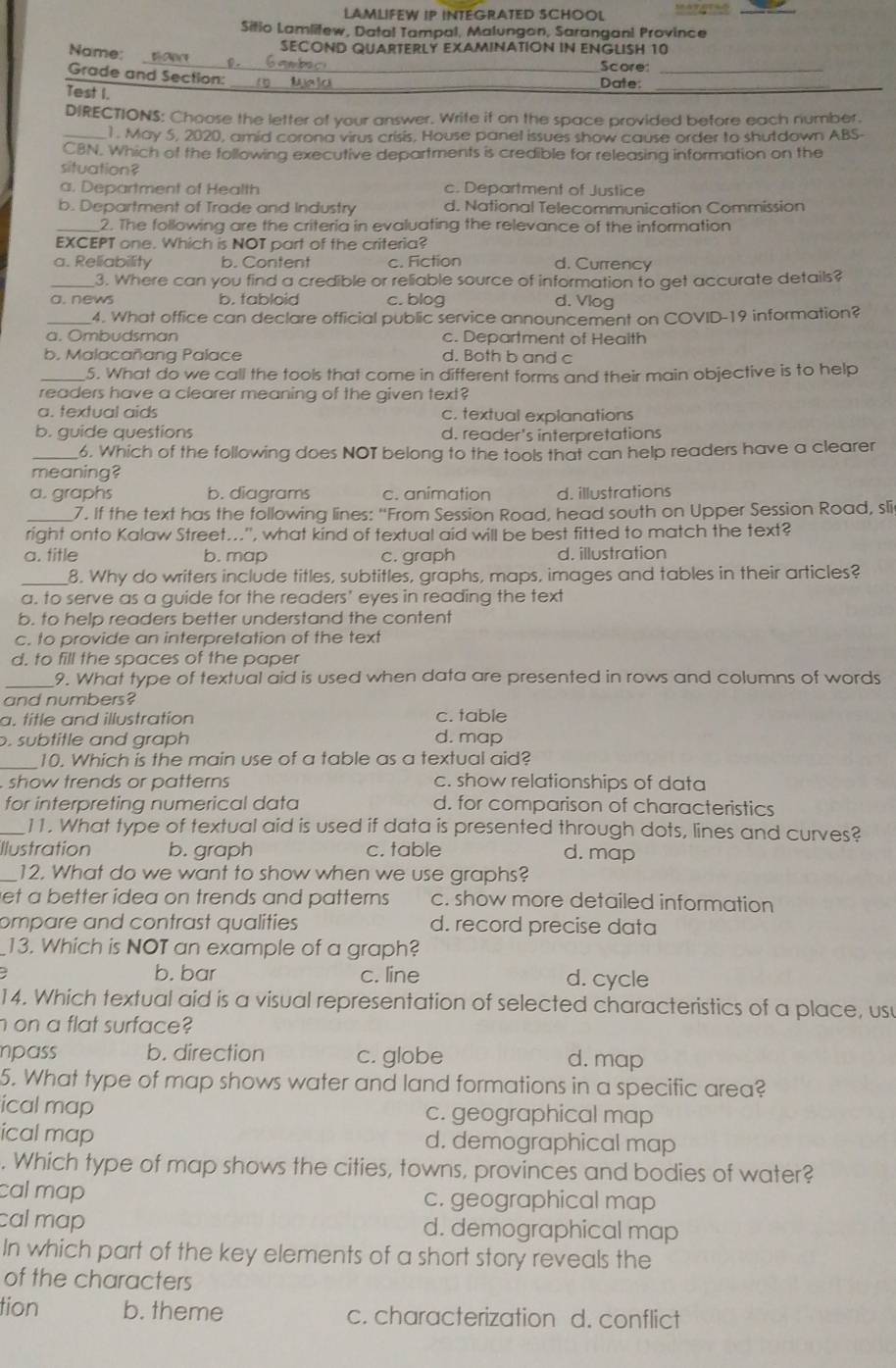LAMLIFEW IP INTEGRATED SCHOOL
Sitio Lamlitew, Datal Tampal, Malungon, Sarangani Province
SECOND QUARTERLY EXAMINATION IN ENGLISH 10
Name:         a  b a   _Score:_
Grade and Section:_
Test I.
_Date:
DIRECTIONS: Choose the letter of your answer. Write it on the space provided before each number.
_1. May 5, 2020, amid corona virus crisis, House panel issues show cause order to shutdown ABS-
CBN. Which of the following executive departments is credible for releasing information on the
situation?
a. Department of Health c. Department of Justice
b. Department of Trade and Industry d. National Telecommunication Commission
_2. The following are the criteria in evaluating the relevance of the information
EXCEPT one. Which is NOT part of the criteria?
a. Reliability b. Content c. Fiction d. Currency
_3. Where can you find a credible or reliable source of information to get accurate details?
a. news b. tabloid c. blog d. Vlog
_4. What office can declare official public service announcement on COVID-19 information?
a. Ombudsman c. Department of Heaith
b. Malacañang Palace d. Both b and c
_5. What do we call the tools that come in different forms and their main objective is to help
readers have a clearer meaning of the given text?
a. textual aids c. textual explanations
b. guide questions d. reader's interpretations
_6. Which of the following does NOT belong to the tools that can help readers have a clearer
meaning?
a. graphs b. diagrams c. animation d. illustrations
_7. If the text has the following lines: “From Session Road, head south on Upper Session Road, sli
right onto Kalaw Street...'', what kind of textual aid will be best fitted to match the text?
a. title b. map c. graph d. illustration
_8. Why do writers include titles, subtitles, graphs, maps, images and tables in their articles?
a. to serve as a guide for the readers' eyes in reading the text
b. to help readers better understand the content
c. to provide an interpretation of the text
d. to fill the spaces of the paper
_9. What type of textual aid is used when data are presented in rows and columns of words
and numbers?
a. title and illustration c. table
. subtitle and graph d. map
_10. Which is the main use of a table as a textual aid?
show trends or patterns c. show relationships of data
for interpreting numerical data d. for comparison of characteristics
_11. What type of textual aid is used if data is presented through dots, lines and curves?
Ilustration b. graph c. table d. map
_12. What do we want to show when we use graphs?
let a better idea on trends and patterns. c. show more detailed information
ompare and contrast qualities d. record precise data
13. Which is NOT an example of a graph?
b. bar c. line d. cycle
14. Which textual aid is a visual representation of selected characteristics of a place, usu
h on a flat surface?
pass b. direction c. globe d. map
5. What type of map shows water and land formations in a specific area?
ical map c. geographical map
ical map d. demographical map
. Which type of map shows the cities, towns, provinces and bodies of water?
cal map c. geographical map
cal map d. demographical map
In which part of the key elements of a short story reveals the
of the characters
tion b. theme c. characterization d. conflict