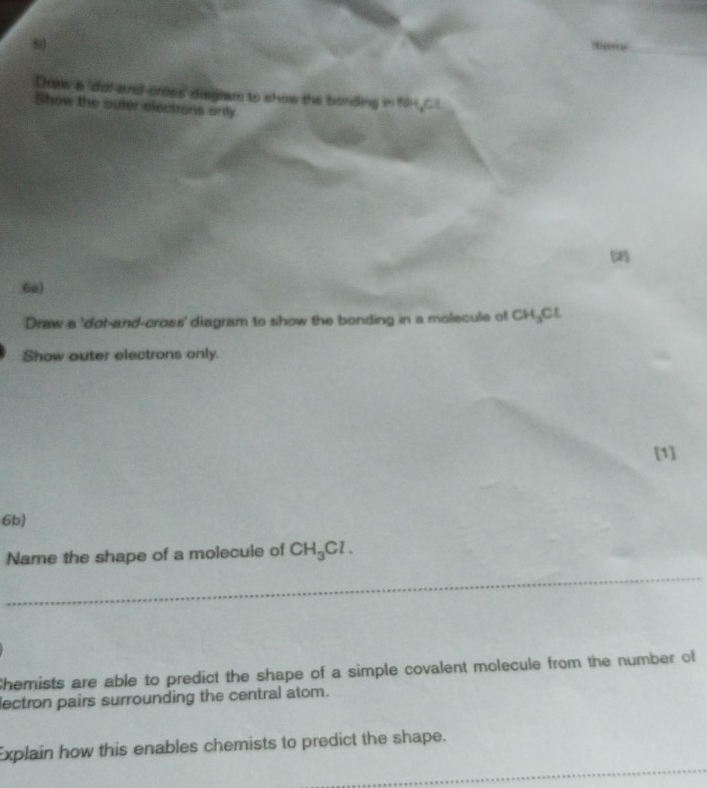 Draw a 'dal-and-cross' disgism to show the bording in fH,C1 
Show the outer electrons only 
(2) 
6a) 
Draw a 'dot-and-cross' diagram to show the bonding in a molecule of CH_3Cl
Show outer electrons only. 
[1] 
6b) 
Name the shape of a molecule of CH_3Cl. 
_ 
Chemists are able to predict the shape of a simple covalent molecule from the number of 
lectron pairs surrounding the central atom. 
_ 
Explain how this enables chemists to predict the shape.