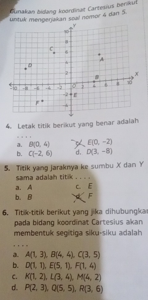 Gunakan bidang koordinat Cartesius berikut
untuk mengerjakan soal nomor 4 dan 5.
4. Letak titik berikut yang benar adalah
a. B(0,4) X E(0,-2)
b. C(-2,6) d. D(3,-8)
5. Titik yang jaraknya ke sumbu X dan Y
sama adalah titik . . . .
a. A c. E
b. B a F
6. Titik-titik berikut yang jika dihubungkar
pada bidang koordinat Cartesius akan
membentuk segitiga siku-siku adalah
a. A(1,3), B(4,4), C(3,5)
b. D(1,1), E(5,1), F(1,4)
C. K(1,2), L(3,4), M(4,2)
d. P(2,3), Q(5,5), R(3,6)