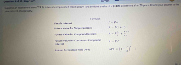 of 15, Step 1 of 1 Correct 
Suppose an investment earns 2.9 % interest compounded continuously. Find the future value of a $2400 investment after 20 years. Round your answer to the 
nearest cent, if necessary. 
Formulas 
Simple Interest
I=Prt
Future Value for Simple Interest A=P(1+rt)
Future Value for Compound Interest A=P(1+ r/n )^m'
Future Value for Continuous Compound A=Pe^n
Interest 
Annual Percentage Yield (APY) APY=(1+ r/n )^n-1