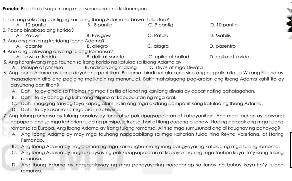 Panuto: Basahin at sagutin ang mga sumusunod na katanungan.
1. Ilan ang sukat ng pantig ng koridong Ibong Adarna sa bawat taludtod?
A. 12 pantig B. 8 pantig C. 9 pantig D. 10 pantig
2. Paano binabasa ang Korido?
A. Paawit B. Pasigaw C. Patula D. Mabilis
3. Ano ang himig ng koridong Ibong Adarna?
A. adante B. allegro C. alagra D. pasentro
4. Ano ang dalawang anyo ng tulang Romansa?
A. awit at korido B. dalit at soneto C. epiko at ballad D. epiko at korido
5. Ang karaniwang mga tauhan sa isang korido na katulad sa Ibong Adarna ay_
A. Prinsipe at prinsesa B. ordinaryong nilalang C. Diyos at mga Diwata
6. Ang Ibong Adarna ay isang dayuhang panitikan. Bagamat hindi naitala kung sino ang nagsalin nito sa Wikang Filipino ay
masasalamin dito ang pagiging malikhain ng manunulat. Bakit mahalagang pag-aralan ang Ibong Adarna kahit ito ay
dayuhang panitikan?
A. Dahil ito ay dinala sa Pilipinas ng mga Kastila at lahat ng kanilang dinala ay dapat nating pahalagahan.
B. Dahil ito ay bahagi ng kulturang Pilipino at kapupulutan ng mga aral.
C. Dahil magiging tanyag tayo kapag alam natin ang mga akdang pampanitikang katulad ng Ibong Adarna.
D. Dahil ito ay kasama sa mga aralin sa Filipino.
7. Ang tulang romansa ay tulang pasalaysay tungkol sa pakikipagsapalaran at kabayanihan. Ang mga tauhan ay pawang
napapabilang sa mga kaharian tulad ng prinsipe, prinsesa, hari at ilang dugong bughaw. Naging palasak ang mga tulang
romansa sa Europa. Ang Ibong Adarna ay isang tulang romansa. Alin sa mga sumusunod ang di kaugnay ng pahayag?
A. Ang Ibong Adarna ay may mga tauhang napapabilang sa mga kaharian tulad nina Reyna Valeriana, at Haring
Fernando.
B. Ang Ibong Adarna ay naglalaman ng mga kamangha-manghang pangyayaring katulad ng mga tulang romansa.
C. Ang Ibong Adarna ay nagsasalaysay ng pakikipagsapalaran at kabayanihan ng mga tauhan kaya ito’y isang tulang
romansa.
D. Ang Ibong Adarna ay nagsasalaysay ng mga pangyayaring nagaganap sa tunay na buhay kaya ito'y tulang
romansa.