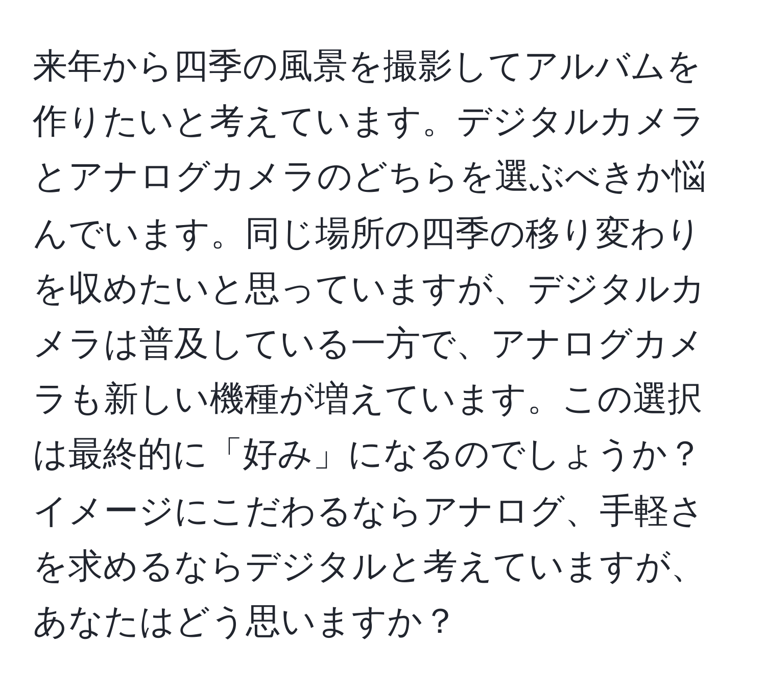 来年から四季の風景を撮影してアルバムを作りたいと考えています。デジタルカメラとアナログカメラのどちらを選ぶべきか悩んでいます。同じ場所の四季の移り変わりを収めたいと思っていますが、デジタルカメラは普及している一方で、アナログカメラも新しい機種が増えています。この選択は最終的に「好み」になるのでしょうか？イメージにこだわるならアナログ、手軽さを求めるならデジタルと考えていますが、あなたはどう思いますか？