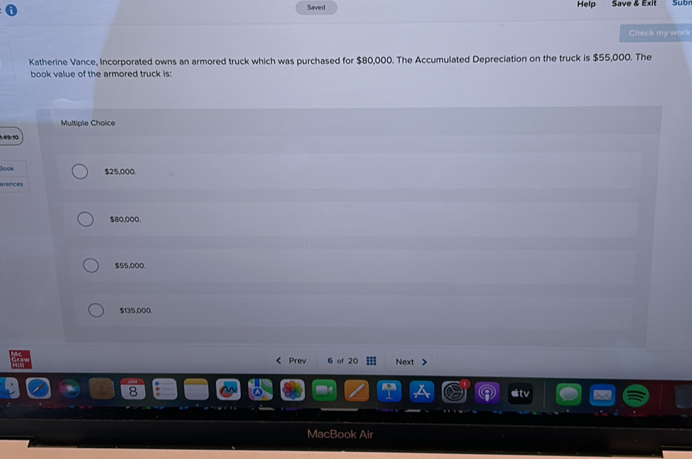 Saved Help Save & Exit Sub
Check my work
Katherine Vance, Incorporated owns an armored truck which was purchased for $80,000. The Accumulated Depreciation on the truck is $55,000. The
book value of the armored truck is:
Multiple Choice
1:49:10
Book $25,000.
erences
$80,000.
$55,000.
$135,000.
《 Prev 6 of 20 Next >
MacBook Air