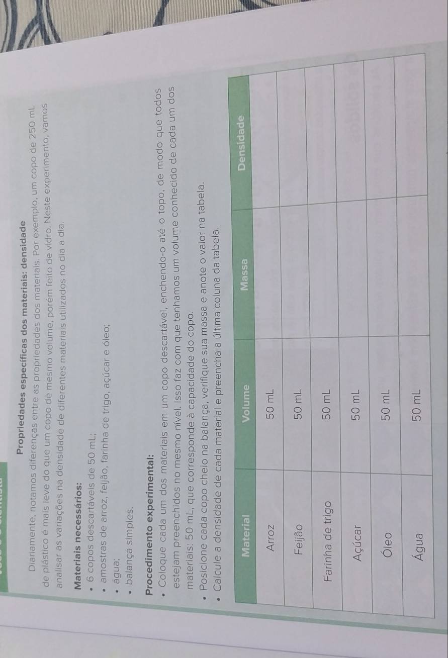 Propriedades específicas dos materiais: densidade 
Diariamente, notamos diferenças entre as propriedades dos materiais. Por exemplo, um copo de 250 mL
de plástico é mais leve do que um copo de mesmo volume, porém feito de vidro. Neste experimento, vamos 
analisar as variações na densidade de diferentes materiais utilizados no dia a dia. 
Materiais necessários:
6 copos descartáveis de 50 mL; 
amostras de arroz, feijão, farinha de trigo, açúcar e óleo; 
água; 
balança simples. 
Procedimento experimental: 
Coloque cada um dos materiais em um copo descartável, enchendo-o até o topo, de modo que todos 
estejam preenchidos no mesmo nível. Isso faz com que tenhamos um volume conhecido de cada um dos 
materiais: 50 mL, que corresponde à capacidade do copo. 
Posicione cada copo cheio na balança, verifique sua massa e anote o valor na tabela. 
Calcule a densidade de cada material e preencha a última coluna da tabela.