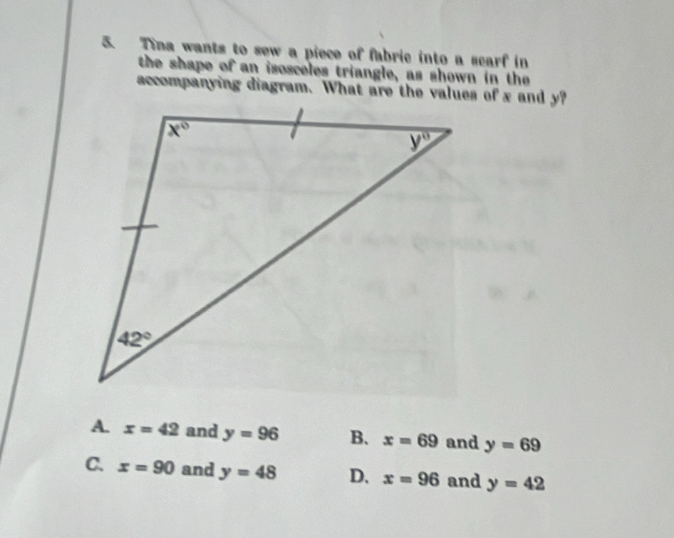 Tina wants to sew a piece of fabric into a scarf in
the shape of an isosceles triangle, as shown in the
A. x=42 and y=96 B. x=69 and y=69
a x=90 and y=48 D. x=96 and y=42