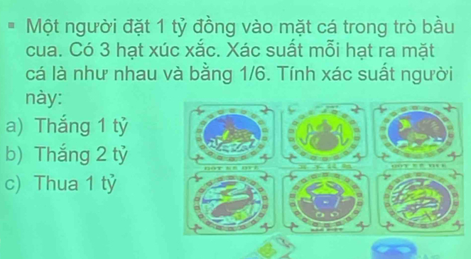 Một người đặt 1 tỷ đồng vào mặt cá trong trò bầu
cua. Có 3 hạt xúc xắc. Xác suất mỗi hạt ra mặt
cá là như nhau và bằng 1/6. Tính xác suất người
này:
a) Thắng 1 tỷ
b) Thắng 2 tỷ
c) Thua 1 tỷ