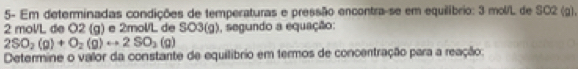 5- Em determinadas condições de temperaturas e pressão encontra-se em equilíbrio: 3 mol/L de SC2 (g),
2 mol/L de O2 (g) e 2mol/L de SO3(g), segundo a equação:
2SO_2(g)+O_2(g)rightarrow 2SO_2(g)
Determine o valor da constante de equilíbrio em termos de concentração para a reação: