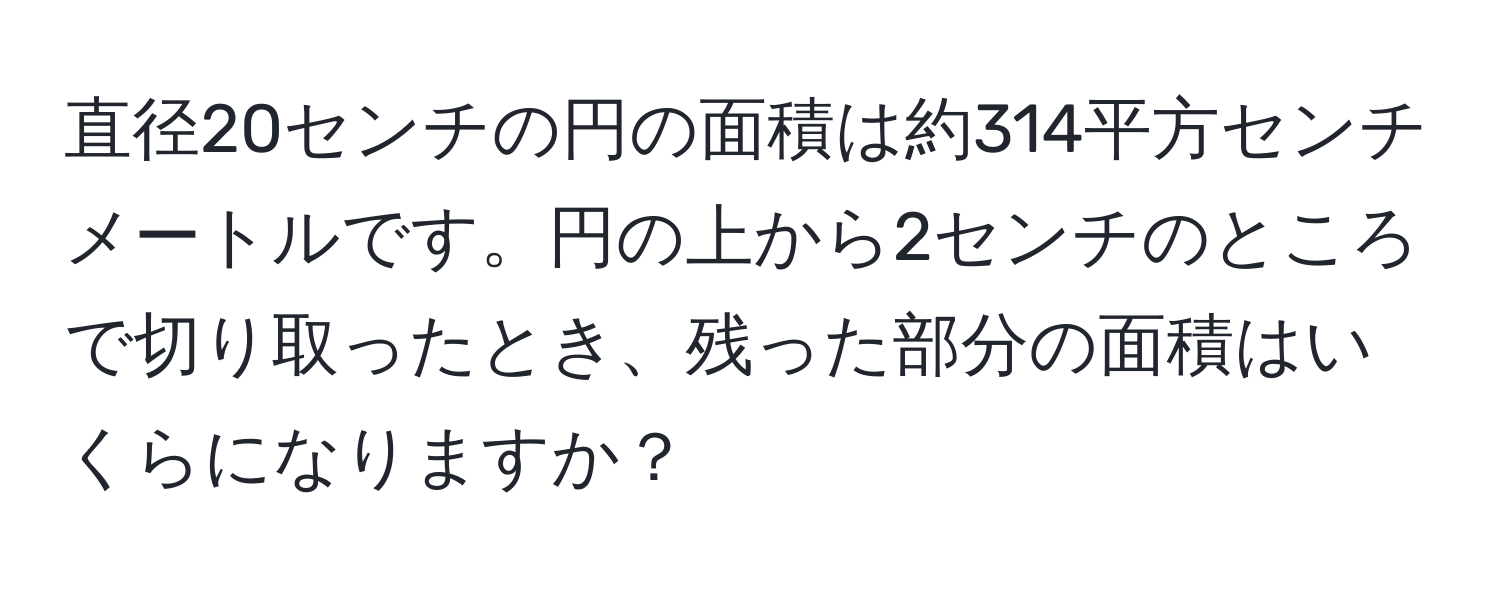 直径20センチの円の面積は約314平方センチメートルです。円の上から2センチのところで切り取ったとき、残った部分の面積はいくらになりますか？