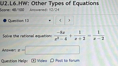 U2.L6.HW: Other Types of Equations 
Score: 48/100 Answered: 12/24 
Question 13 < > 
Solve the rational equation:  (-8x)/x^2-4 + 1/x+2 = 1/x-2 
□  
Answer: x= (7,4) - 
Question Help: D Video D Post to forum