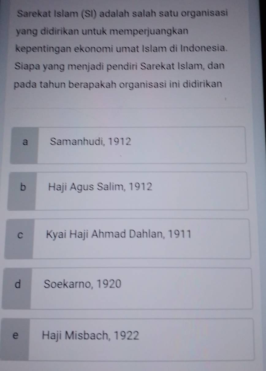 Sarekat Islam (SI) adalah salah satu organisasi
yang didirikan untuk memperjuangkan 
kepentingan ekonomi umat Islam di Indonesia.
Siapa yang menjadi pendiri Sarekat Islam, dan
pada tahun berapakah organisasi ini didirikan
a Samanhudi, 1912
b Haji Agus Salim, 1912
cí Kyai Haji Ahmad Dahlan, 1911
d Soekarno, 1920
e Haji Misbach, 1922